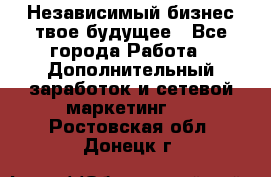 Независимый бизнес-твое будущее - Все города Работа » Дополнительный заработок и сетевой маркетинг   . Ростовская обл.,Донецк г.